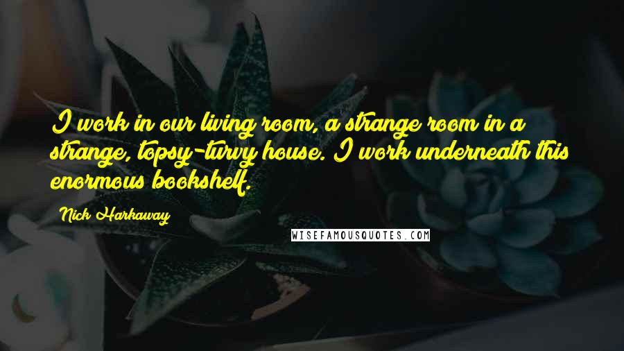 Nick Harkaway Quotes: I work in our living room, a strange room in a strange, topsy-turvy house. I work underneath this enormous bookshelf.