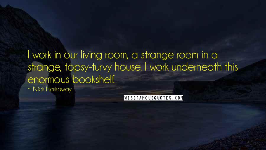 Nick Harkaway Quotes: I work in our living room, a strange room in a strange, topsy-turvy house. I work underneath this enormous bookshelf.