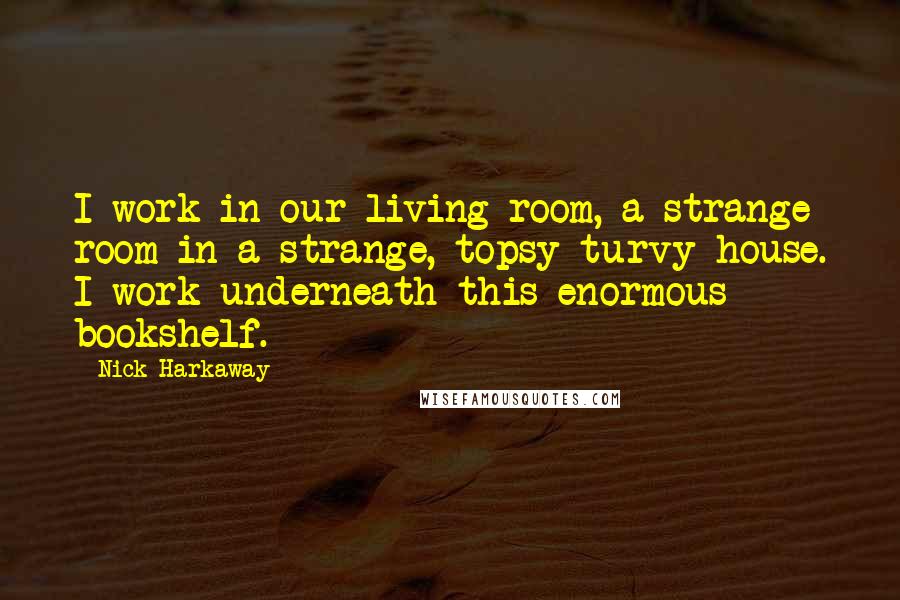 Nick Harkaway Quotes: I work in our living room, a strange room in a strange, topsy-turvy house. I work underneath this enormous bookshelf.