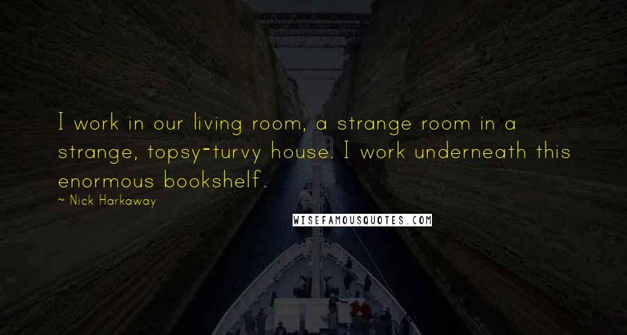 Nick Harkaway Quotes: I work in our living room, a strange room in a strange, topsy-turvy house. I work underneath this enormous bookshelf.