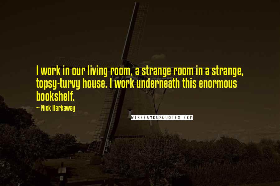 Nick Harkaway Quotes: I work in our living room, a strange room in a strange, topsy-turvy house. I work underneath this enormous bookshelf.