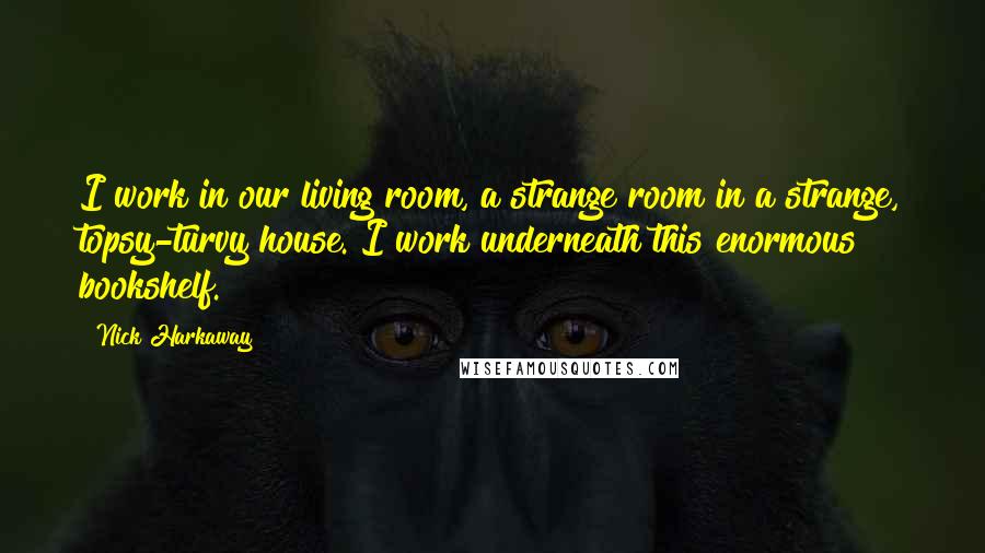 Nick Harkaway Quotes: I work in our living room, a strange room in a strange, topsy-turvy house. I work underneath this enormous bookshelf.