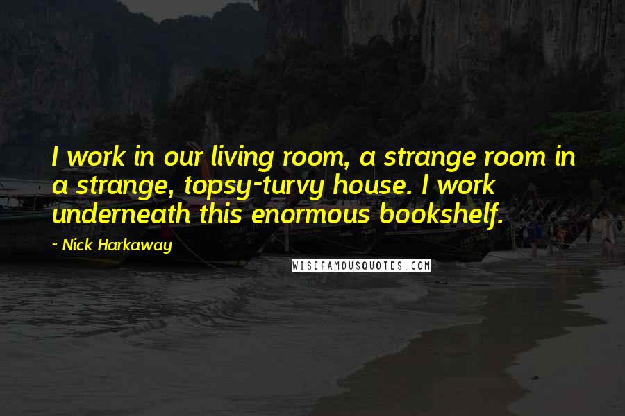 Nick Harkaway Quotes: I work in our living room, a strange room in a strange, topsy-turvy house. I work underneath this enormous bookshelf.