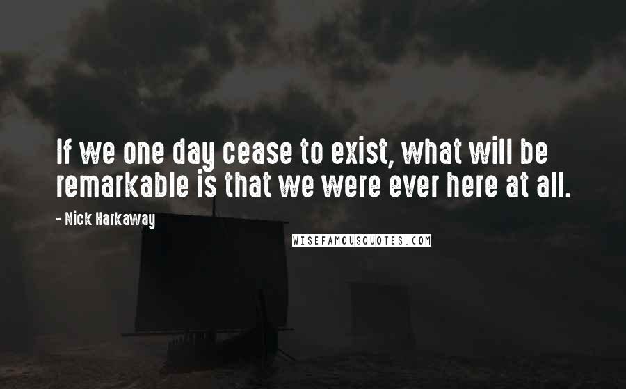 Nick Harkaway Quotes: If we one day cease to exist, what will be remarkable is that we were ever here at all.