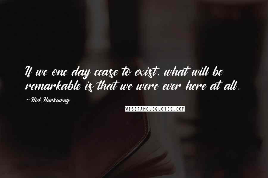 Nick Harkaway Quotes: If we one day cease to exist, what will be remarkable is that we were ever here at all.