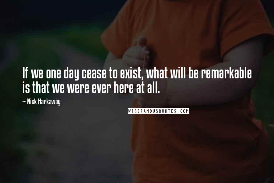 Nick Harkaway Quotes: If we one day cease to exist, what will be remarkable is that we were ever here at all.