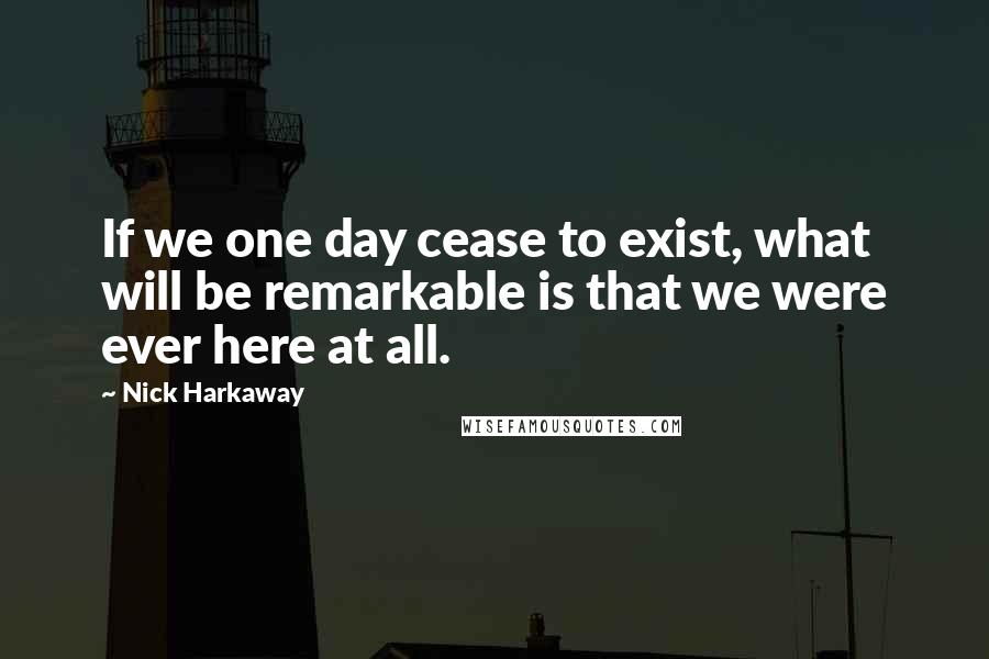 Nick Harkaway Quotes: If we one day cease to exist, what will be remarkable is that we were ever here at all.