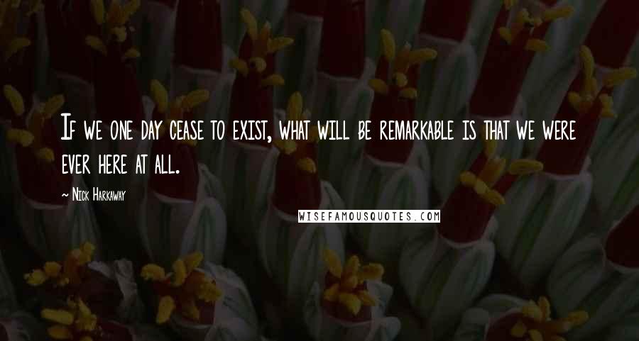 Nick Harkaway Quotes: If we one day cease to exist, what will be remarkable is that we were ever here at all.