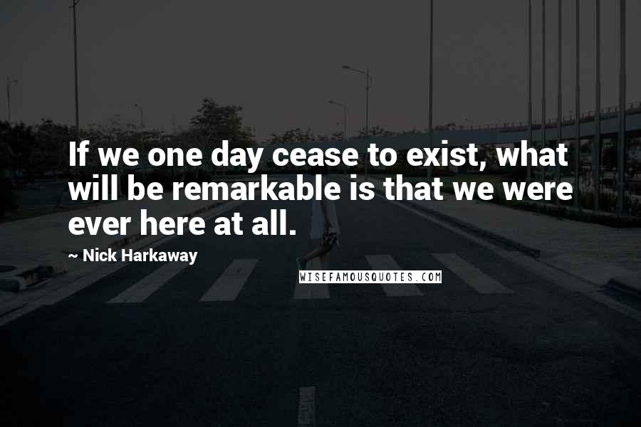 Nick Harkaway Quotes: If we one day cease to exist, what will be remarkable is that we were ever here at all.