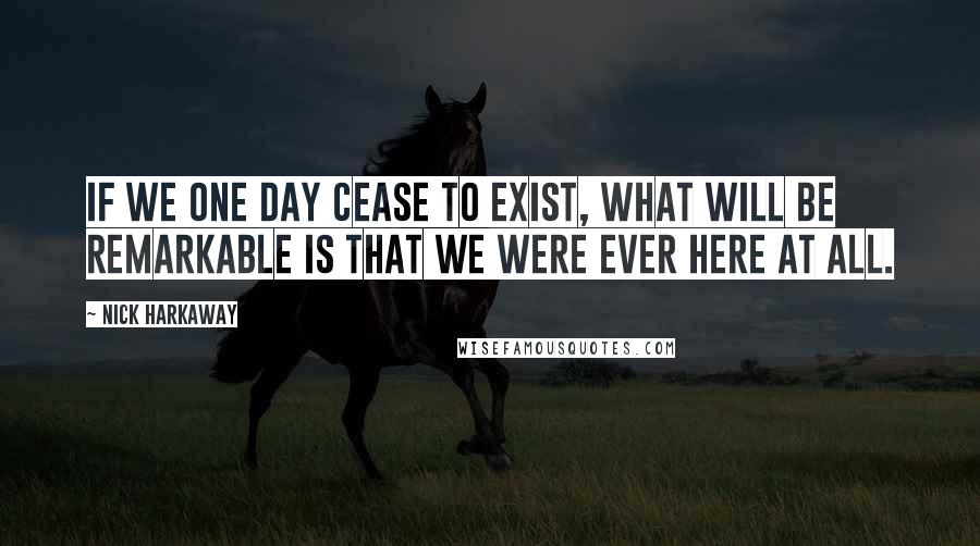 Nick Harkaway Quotes: If we one day cease to exist, what will be remarkable is that we were ever here at all.