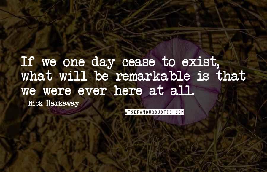 Nick Harkaway Quotes: If we one day cease to exist, what will be remarkable is that we were ever here at all.