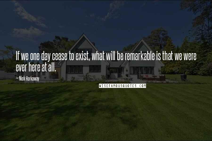 Nick Harkaway Quotes: If we one day cease to exist, what will be remarkable is that we were ever here at all.