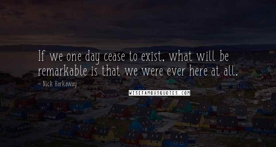 Nick Harkaway Quotes: If we one day cease to exist, what will be remarkable is that we were ever here at all.