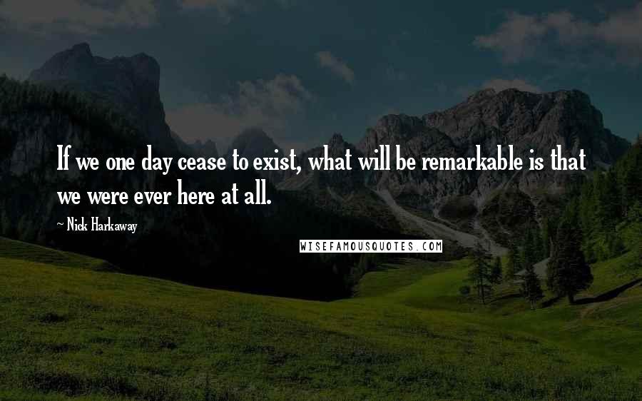 Nick Harkaway Quotes: If we one day cease to exist, what will be remarkable is that we were ever here at all.