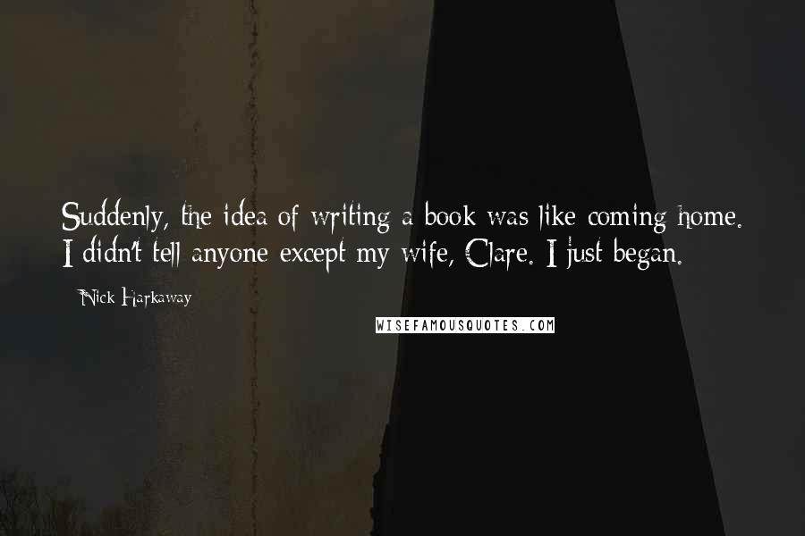 Nick Harkaway Quotes: Suddenly, the idea of writing a book was like coming home. I didn't tell anyone except my wife, Clare. I just began.