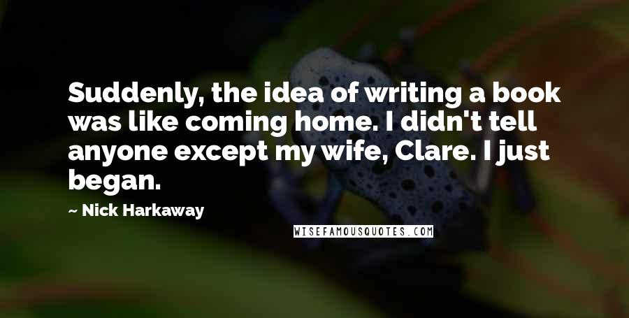 Nick Harkaway Quotes: Suddenly, the idea of writing a book was like coming home. I didn't tell anyone except my wife, Clare. I just began.