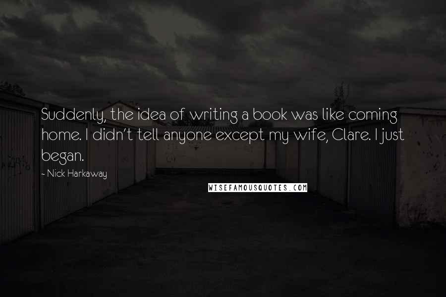 Nick Harkaway Quotes: Suddenly, the idea of writing a book was like coming home. I didn't tell anyone except my wife, Clare. I just began.