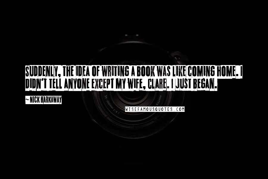 Nick Harkaway Quotes: Suddenly, the idea of writing a book was like coming home. I didn't tell anyone except my wife, Clare. I just began.