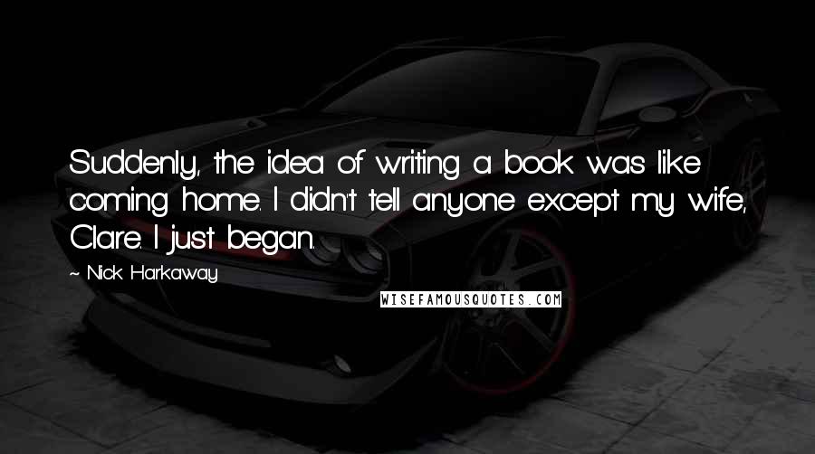 Nick Harkaway Quotes: Suddenly, the idea of writing a book was like coming home. I didn't tell anyone except my wife, Clare. I just began.