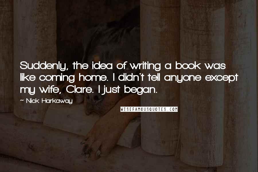 Nick Harkaway Quotes: Suddenly, the idea of writing a book was like coming home. I didn't tell anyone except my wife, Clare. I just began.