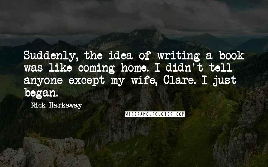 Nick Harkaway Quotes: Suddenly, the idea of writing a book was like coming home. I didn't tell anyone except my wife, Clare. I just began.