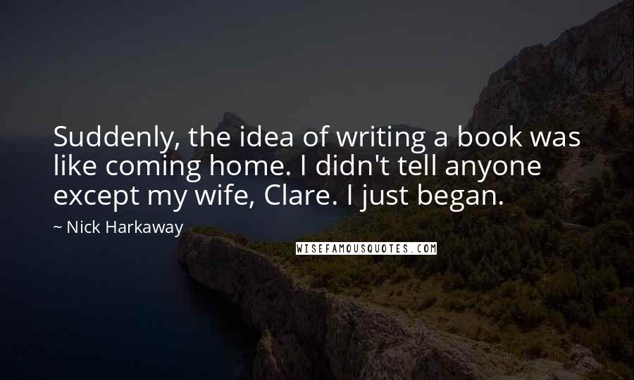 Nick Harkaway Quotes: Suddenly, the idea of writing a book was like coming home. I didn't tell anyone except my wife, Clare. I just began.