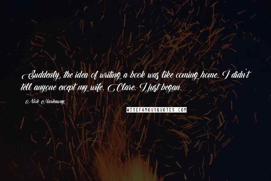 Nick Harkaway Quotes: Suddenly, the idea of writing a book was like coming home. I didn't tell anyone except my wife, Clare. I just began.