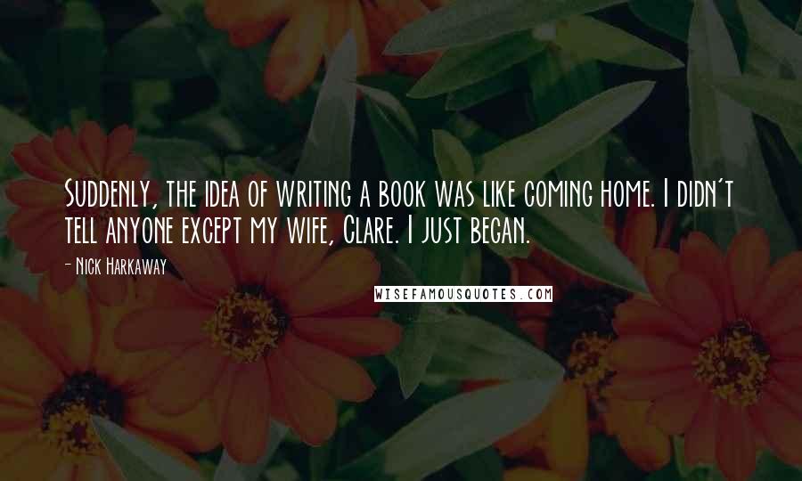 Nick Harkaway Quotes: Suddenly, the idea of writing a book was like coming home. I didn't tell anyone except my wife, Clare. I just began.