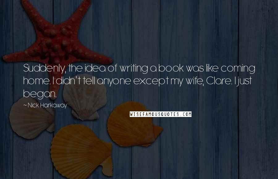 Nick Harkaway Quotes: Suddenly, the idea of writing a book was like coming home. I didn't tell anyone except my wife, Clare. I just began.