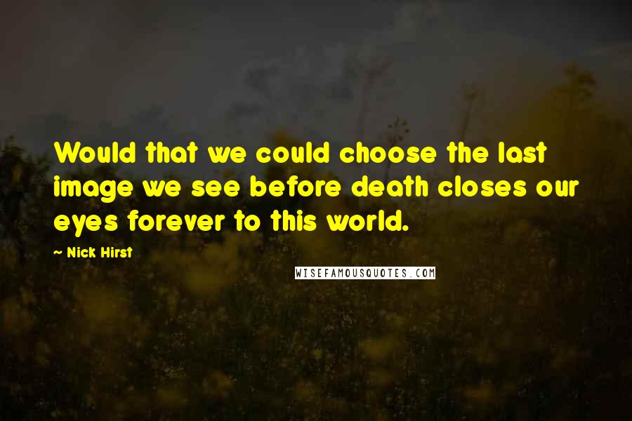 Nick Hirst Quotes: Would that we could choose the last image we see before death closes our eyes forever to this world.