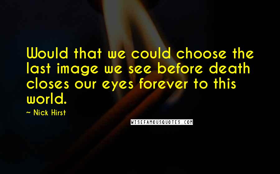 Nick Hirst Quotes: Would that we could choose the last image we see before death closes our eyes forever to this world.