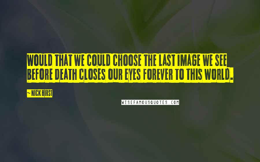 Nick Hirst Quotes: Would that we could choose the last image we see before death closes our eyes forever to this world.