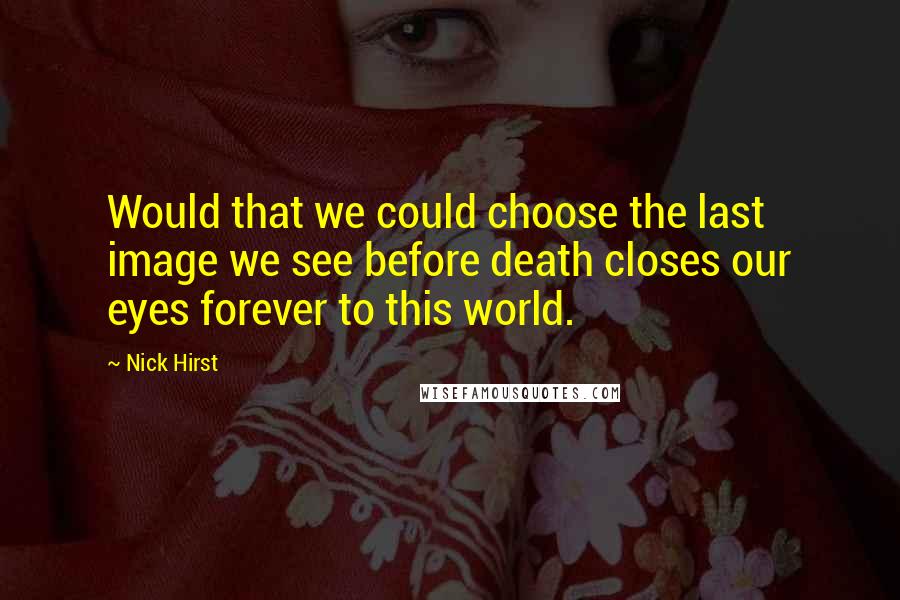 Nick Hirst Quotes: Would that we could choose the last image we see before death closes our eyes forever to this world.