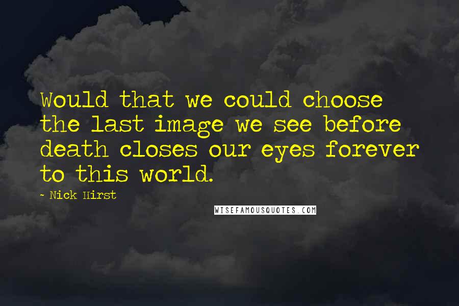 Nick Hirst Quotes: Would that we could choose the last image we see before death closes our eyes forever to this world.