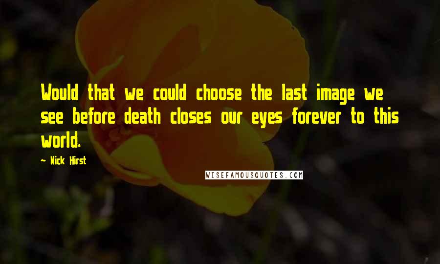 Nick Hirst Quotes: Would that we could choose the last image we see before death closes our eyes forever to this world.