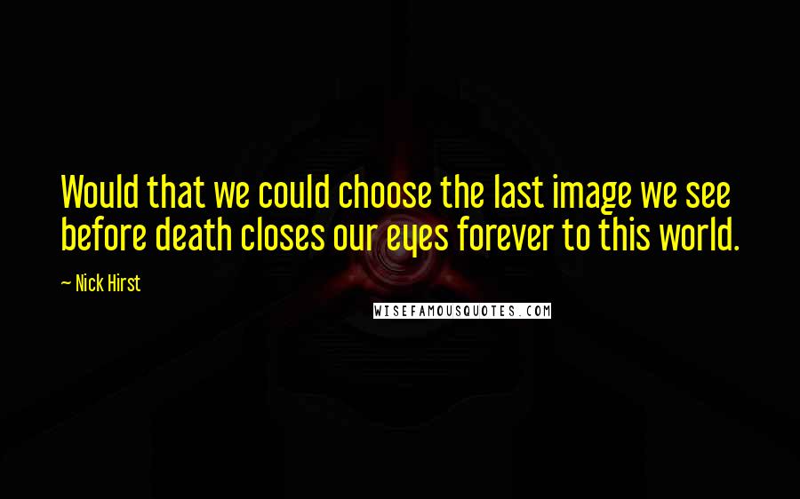 Nick Hirst Quotes: Would that we could choose the last image we see before death closes our eyes forever to this world.