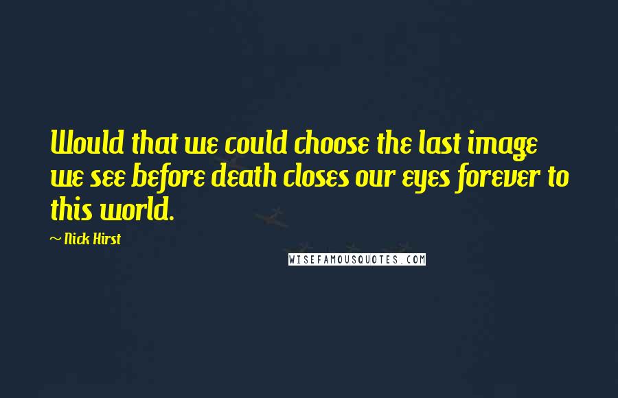 Nick Hirst Quotes: Would that we could choose the last image we see before death closes our eyes forever to this world.