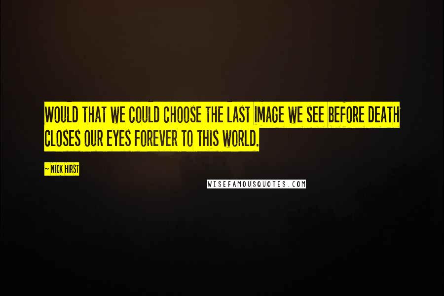 Nick Hirst Quotes: Would that we could choose the last image we see before death closes our eyes forever to this world.