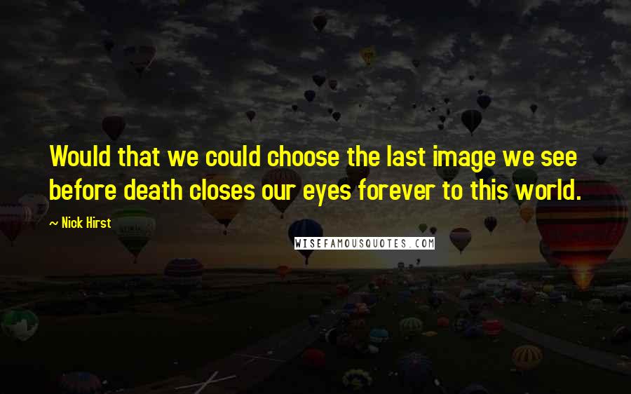 Nick Hirst Quotes: Would that we could choose the last image we see before death closes our eyes forever to this world.