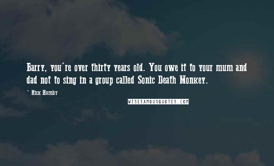 Nick Hornby Quotes: Barry, you're over thirty years old. You owe it to your mum and dad not to sing in a group called Sonic Death Monkey.