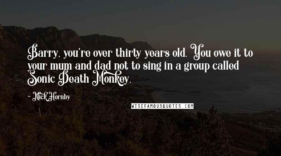 Nick Hornby Quotes: Barry, you're over thirty years old. You owe it to your mum and dad not to sing in a group called Sonic Death Monkey.