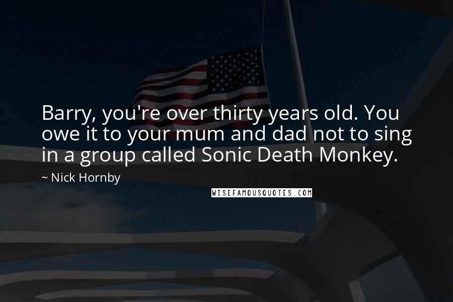 Nick Hornby Quotes: Barry, you're over thirty years old. You owe it to your mum and dad not to sing in a group called Sonic Death Monkey.