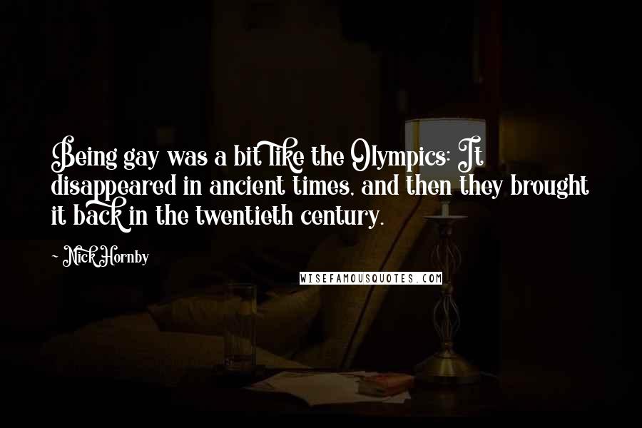 Nick Hornby Quotes: Being gay was a bit like the Olympics: It disappeared in ancient times, and then they brought it back in the twentieth century.