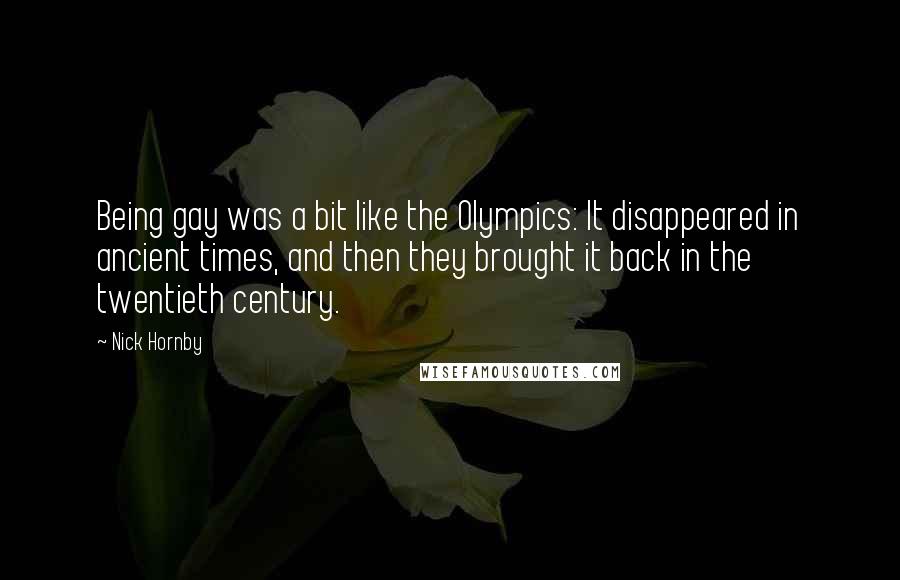 Nick Hornby Quotes: Being gay was a bit like the Olympics: It disappeared in ancient times, and then they brought it back in the twentieth century.