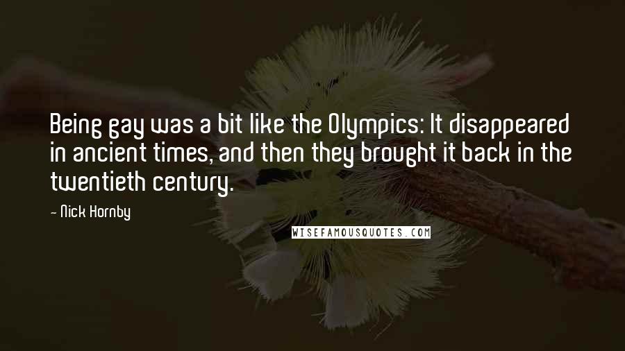 Nick Hornby Quotes: Being gay was a bit like the Olympics: It disappeared in ancient times, and then they brought it back in the twentieth century.