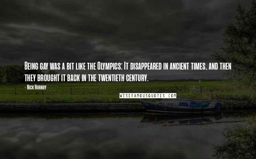 Nick Hornby Quotes: Being gay was a bit like the Olympics: It disappeared in ancient times, and then they brought it back in the twentieth century.