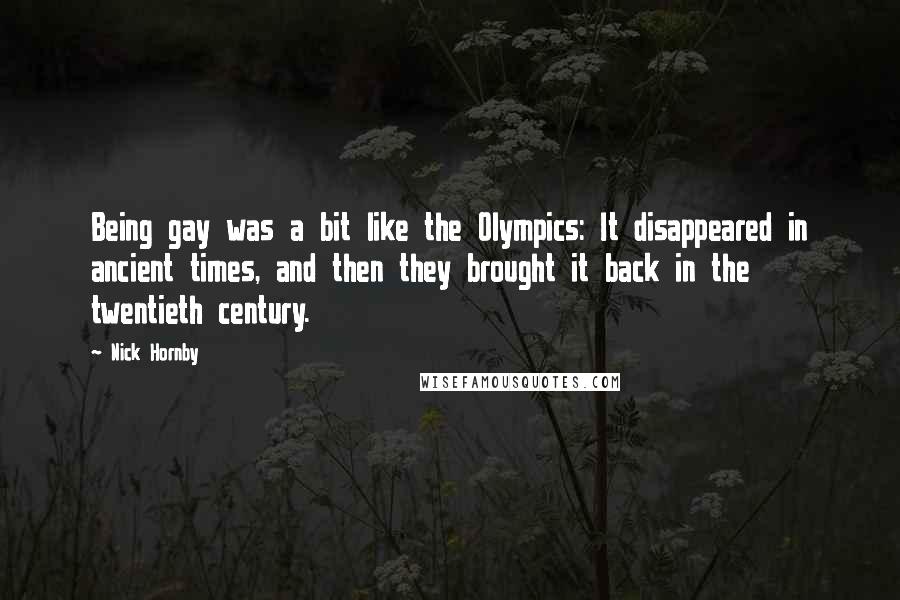 Nick Hornby Quotes: Being gay was a bit like the Olympics: It disappeared in ancient times, and then they brought it back in the twentieth century.