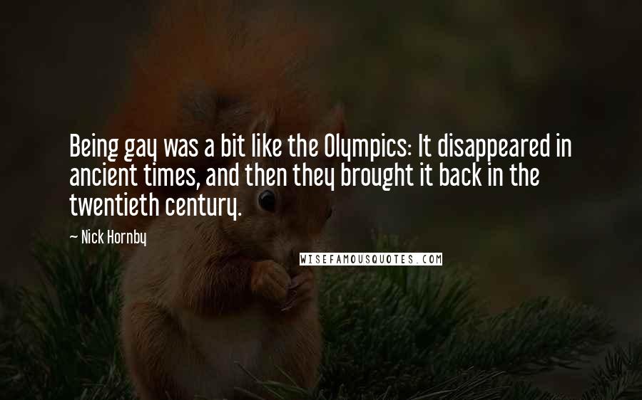 Nick Hornby Quotes: Being gay was a bit like the Olympics: It disappeared in ancient times, and then they brought it back in the twentieth century.