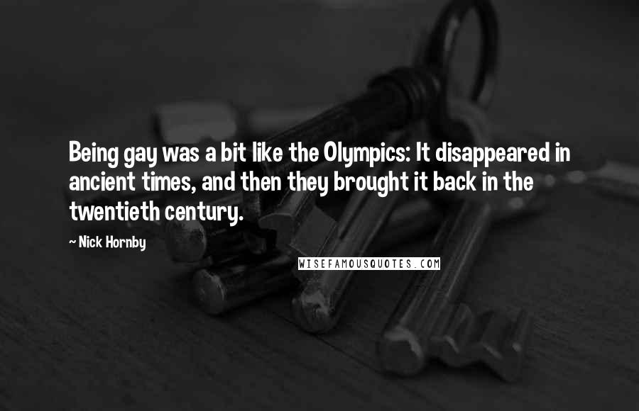 Nick Hornby Quotes: Being gay was a bit like the Olympics: It disappeared in ancient times, and then they brought it back in the twentieth century.