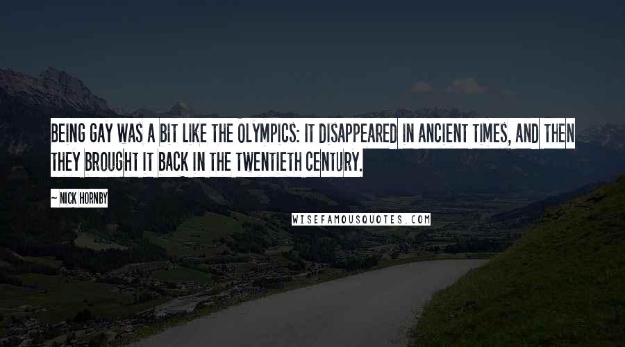 Nick Hornby Quotes: Being gay was a bit like the Olympics: It disappeared in ancient times, and then they brought it back in the twentieth century.